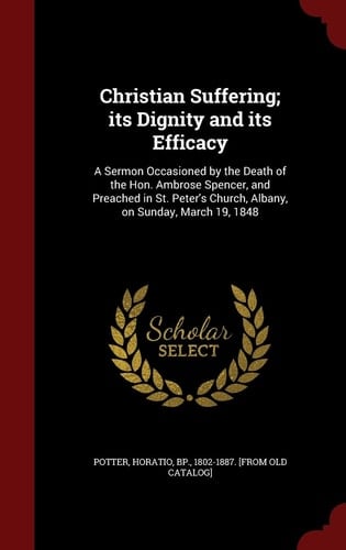 Christian Suffering; Its Dignity and Its Efficacy A Sermon Occasioned by the Death of the Hon. Ambrose Spencer, and Preached in St. Peter's Church, Albany, on Sunday, March 19, 1848