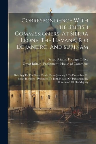 Correspondence With The British Commissioners, At Sierra Leone, The Havana, Rio De Janeiro, And Surinam Relating To The Slave Trade, From January 1 To December 31, 1842, Inclusive: Presented To Both Houses Of Parliament By Command Of His Majesty