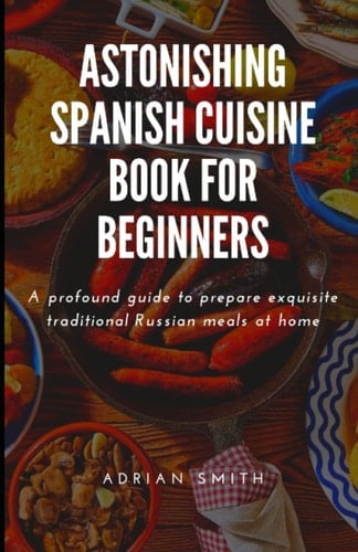 ASTONISHING SPANISH CUISINE BOOK FOR BEGINNERS: A profound guide to prepare exquisite traditional Russian meals at home