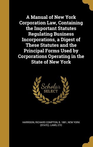 A Manual of New York Corporation Law, Containing the Important Statutes Regulating Business Incorporations, a Digest of These Statutes and the Principal Forms Used by Corporations Operating in the State of New York