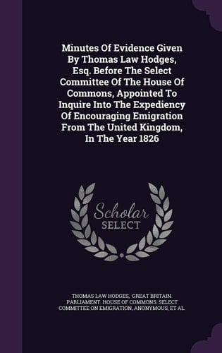 Minutes of Evidence Given by Thomas Law Hodges, Esq. Before the Select Committee of the House of Commons, Appointed to Inquire Into the Expediency of Encouraging Emigration from the United Kingdom, in the Year 1826