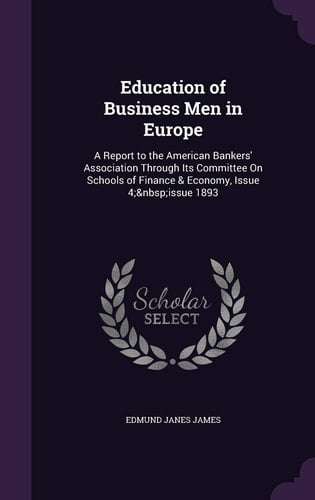 Education of Business Men in Europe A Report to the American Bankers' Association Through Its Committee on Schools of Finance & Economy, Issue 4; Issue 1893