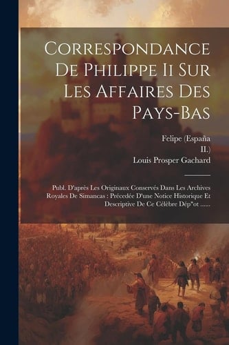 Correspondance De Philippe Ii Sur Les Affaires Des Pays-bas Publ. D'après Les Originaux Conservés Dans Les Archives Royales De Simancas: Précedée D'une Notice Historique Et Descriptive De Ce Célèbre Dép"ot ......
