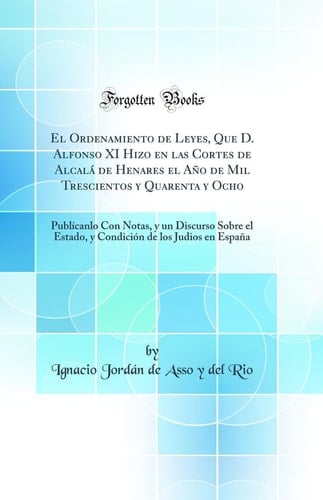 El Ordenamiento de Leyes, Que D. Alfonso XI Hizo En Las Cortes de Alcalá de Henares El Año de Mil Trescientos Y Quarenta Y Ocho Publícanlo Con Notas, Y Un Discurso Sobre El Estado, Y Condición de Los Judios En España (Classic Reprint)