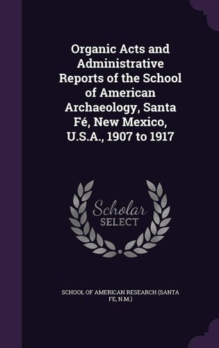 Organic Acts and Administrative Reports of the School of American Archaeology, Santa Fe, New Mexico, U. S. A. , 1907 To 1917