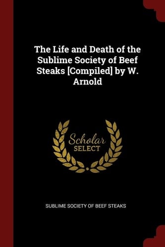 The Life and Death of the Sublime Society of Beef Steaks [Compiled] by W. Arnold