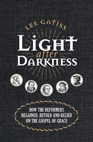 Light After Darkness How the Reformers Regained, Retold and Relied on the Gospel of Grace