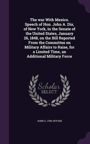 The War with Mexico. Speech of Hon. John A. Dix, of New York, in the Senate of the United States, January 26, 1848, on the Bill Reported from the Committee on Military Affairs to Raise, for a Limited Time, an Additional Military Force