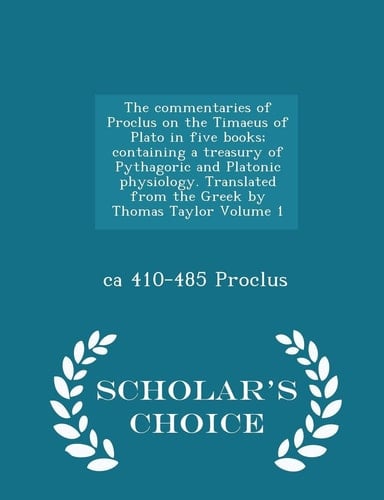 The Commentaries of Proclus on the Timaeus of Plato in Five Books; Containing a Treasury of Pythagoric and Platonic Physiology. Translated from the Greek by Thomas Taylor Volume 1 - Scholar's Choice Edition