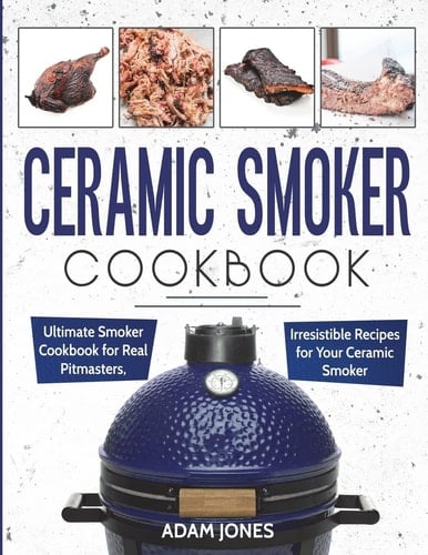 Ceramic Smoker Cookbook Ultimate Smoker Cookbook for Real Pitmasters, Irresistible Recipes for Your Ceramic Smoker