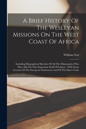 A Brief History Of The Wesleyan Missions On The West Coast Of Africa Including Biographical Sketches Of All The Missionaries Who Have Died In That Important Field Of Labour: With Some Account Of The European Settlements And Of The Slave-trade