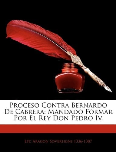 Proceso Contra Bernardo De Cabrera: Mandado Formar Por El Rey Don Pedro Iv. (Spanish Edition)