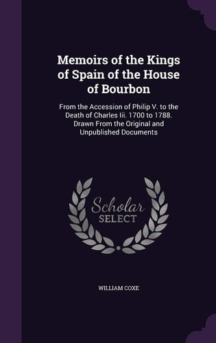 Memoirs of the Kings of Spain of the House of Bourbon From the Accession of Philip V. to the Death of Charles Iii. 1700 to 1788. Drawn From the Original and Unpublished Documents