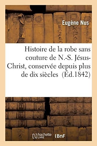Histoire de la Robe Sans Couture de N.-S. Jésus-Christ Conservée Depuis Plus de Dix Siècles Dans Le Monastère Et l'Église d'Argenteuil
