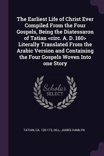 The Earliest Life of Christ Ever Compiled From the Four Gospels, Being the Diatessaron of Tatian Literally Translated From the ... the Four Gospels Woven Into one Story