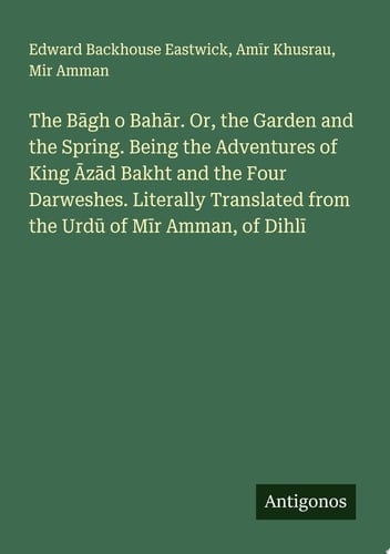 The Bāgh o Bahār. Or, the Garden and the Spring. Being the Adventures of King Āzād Bakht and the Four Darweshes. Literally Translated from the Urdū of Mīr Amman, of Dihlī