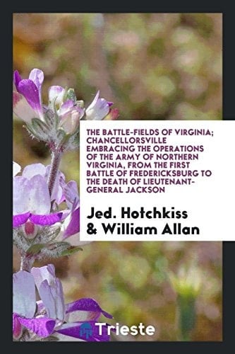 The Battle-Fields of Virginia; Chancellorsville Embracing the Operations of the Army of Northern Virginia, from the First Battle of Fredericksburg to the Death of Lieutenant-General Jackson