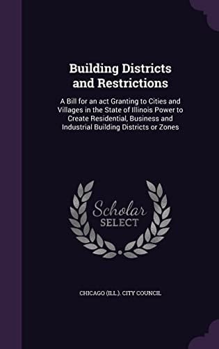 Building Districts and Restrictions A Bill for an Act Granting to Cities and Villages in the State of Illinois Power to Create Residential, Business and Industrial Building Districts Or Zones