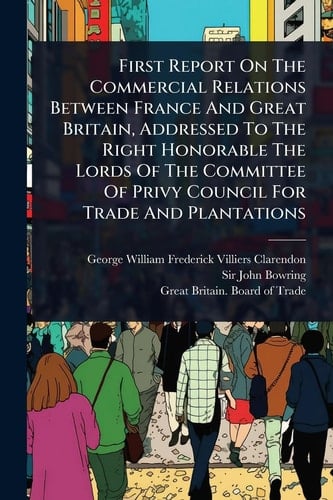 First Report On The Commercial Relations Between France And Great Britain, Addressed To The Right Honorable The Lords Of The Committee Of Privy Council For Trade And Plantations