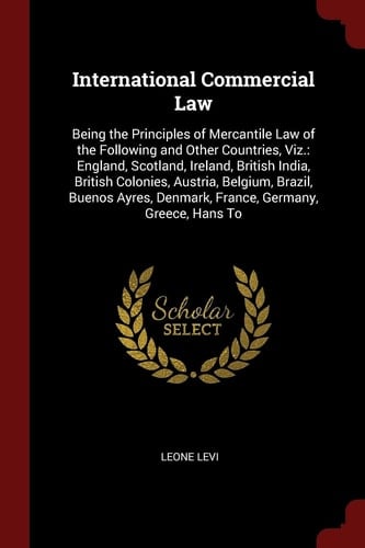 International Commercial Law Being the Principles of Mercantile Law of the Following and Other Countries, Viz. : England, Scotland, Ireland, British India, British Colonies, Austria, Belgium, Brazil, Buenos Ayres, Denmark, France, Germany, Greece, Hans To