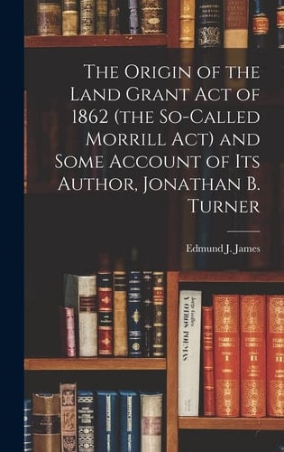 The Origin of the Land Grant Act of 1862 (the So-called Morrill Act) and Some Account of Its Author, Jonathan B. Turner