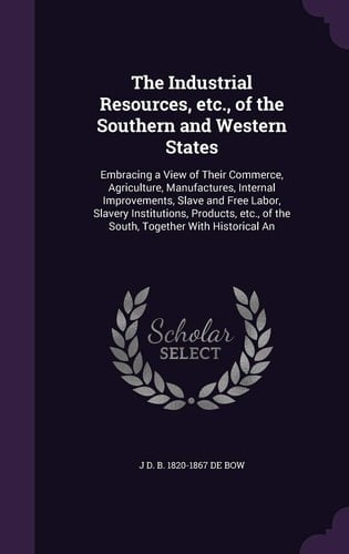 The Industrial Resources, Etc., of the Southern and Western States Embracing a View of Their Commerce, Agriculture, Manufactures, Internal Improvements, Slave and Free Labor, Slavery Institutions, Products, Etc., of the South, Together With Historical An