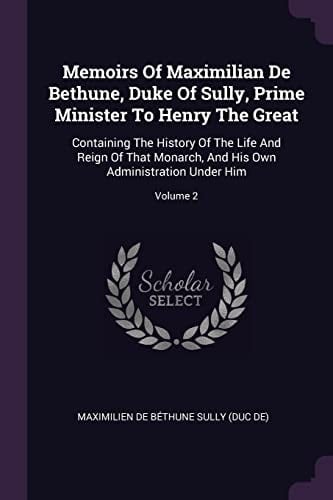 Memoirs Of Maximilian De Bethune, Duke Of Sully, Prime Minister To Henry The Great Containing The History Of The Life And Reign Of That Monarch, And His Own Administration Under Him; Volume 2