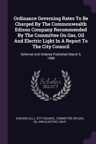 Ordinance Governing Rates To Be Charged By The Commonwealth Edison Company Recommended By The Committee On Gas, Oil And Electric Light In A Report To The City Council Deferred And Ordered Published March 5, 1908