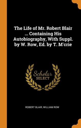 The Life of Mr. Robert Blair ... Containing His Autobiography, With Suppl. by W. Row, Ed. by T. M'crie