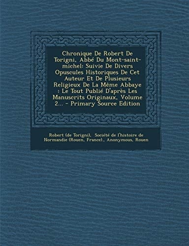 Chronique de Robert de Torigni, Abbé Du Mont-Saint-Michel Suivie de Divers Opuscules Historiques de Cet Auteur Et de Plusieurs Religieux de la Même A