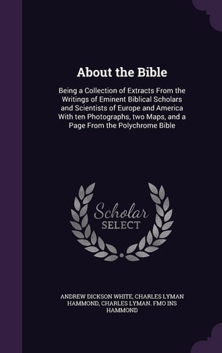 About the Bible Being a Collection of Extracts From the Writings of Eminent Biblical Scholars and Scientists of Europe and America With Ten Photographs, Two Maps, and a Page From the Polychrome Bible
