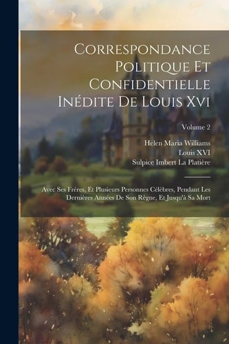 Correspondance Politique Et Confidentielle Inédite De Louis Xvi Avec Ses Fréres, Et Plusieurs Personnes Célèbres, Pendant Les Dernières Années De Son Règne, Et Jusqu'à Sa Mort; Volume 2
