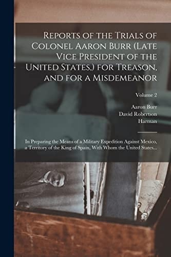Reports of the Trials of Colonel Aaron Burr (late Vice President of the United States, ) for Treason, and for a Misdemeanor In Preparing the Means of a Military Expedition Against Mexico, a Territory of the King of Spain, With Whom the United States...; Volume 2
