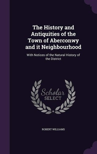 The History and Antiquities of the Town of Aberconwy and It Neighbourhood With Notices of the Natural History of the District