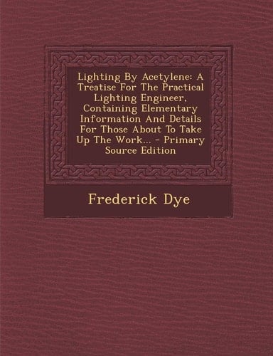 Lighting by Acetylene A Treatise for the Practical Lighting Engineer, Containing Elementary Information and Details for Those about to Take Up the Wo