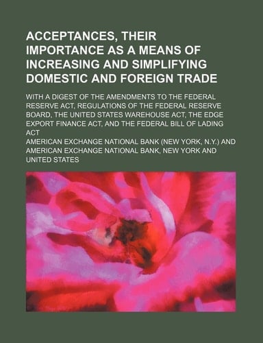Acceptances, their importance as a means of increasing and simplifying domestic and foreign trade; with a digest of the amendments to the Federal ... States warehouse act, the Edge export finan
