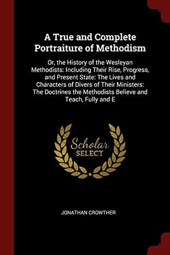 A True and Complete Portraiture of Methodism Or, the History of the Wesleyan Methodists: Including Their Rise, Progress, and Present State: The Lives and Characters of Divers of Their Ministers: The Doctrines the Methodists Believe and Teach, Fully and E