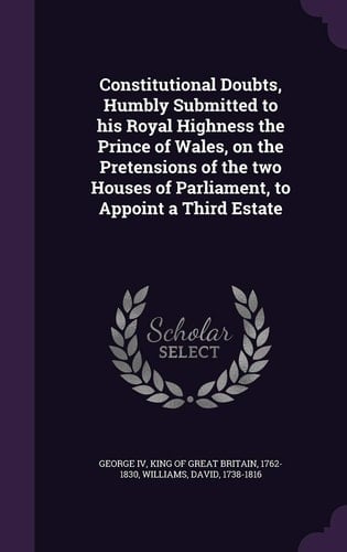 Constitutional Doubts, Humbly Submitted to His Royal Highness the Prince of Wales, on the Pretensions of the Two Houses of Parliament, to Appoint a Third Estate