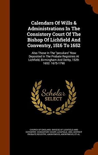 Calendars of Wills & Administrations in the Consistory Court of the Bishop of Lichfield and Conventry, 1516 To 1652 Also Those in the Peculiars Now Deposited in the Probate Registries at Lichfield, Birmingham and Derby, 1529-1652: 1675-1790