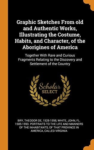 Graphic Sketches from Old and Authentic Works, Illustrating the Costume, Habits, and Character, of the Aborigines of America Together with Rare and Curious Fragments Relating to the Discovery and Settlement of the Country
