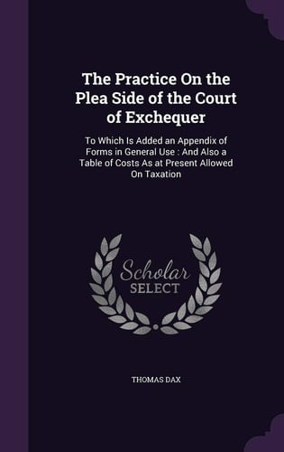 The Practice On the Plea Side of the Court of Exchequer To Which Is Added an Appendix of Forms in General Use: And Also a Table of Costs As at Present Allowed On Taxation