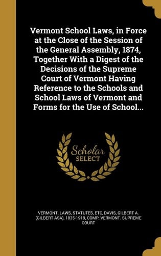 Vermont School Laws, in Force at the Close of the Session of the General Assembly, 1874, Together With a Digest of the Decisions of the Supreme Court of Vermont Having Reference to the Schools and School Laws of Vermont and Forms for the Use of School...
