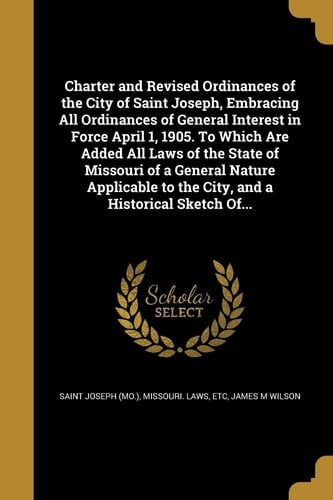 Charter and Revised Ordinances of the City of Saint Joseph, Embracing All Ordinances of General Interest in Force April 1, 1905. to Which Are Added All Laws of the State of Missouri of a General Nature Applicable to the City, and a Historical Sketch Of...