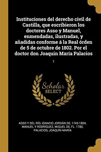 Instituciones Del Derecho Civil de Castilla, Que Escribieron Los Doctores Asso y Manuel, Enmendadas, Ilustradas, y añadidas Conforme á la Real órden de 5 de Octubre de 1802. Por el Doctor Don Joaquin María Palacios 1