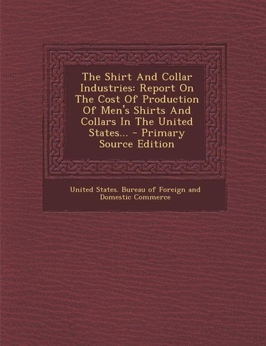 The Shirt and Collar Industries Report on the Cost of Production of Men's Shirts and Collars in the United States... - Primary Source Edition