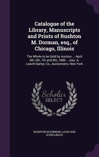Catalogue of the Library, Manuscripts and Prints of Rushton M. Dorman, Esq. , of Chicago, Illinois The Whole to Be Sold by Auction ... April 5th, 6th, 7th and 8th, 1886 ... Geo. A. Leavitt & Co. , Auctioneers, New York