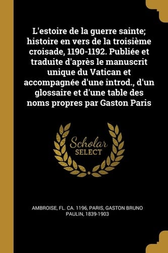 L' estoire de la Guerre Sainte; Histoire en Vers de la Troisième Croisade, 1190-1192. Publiée et Traduite d'après le Manuscrit Unique du Vatican et Accompagnée d'une Introd. , d'un Glossaire et d'une Table des Noms Propres Par Gaston Paris