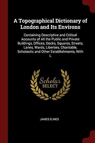 A Topographical Dictionary of London and Its Environs Containing Descriptive and Critical Accounts of All the Public and Private Buildings, Offices, Docks, Squares, Streets, Lanes, Wards, Liberties, Charitable, Scholastic and Other Establishments, with L