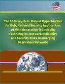 The 5G Ecosystem Risks & Opportunities for DoD, National Security Implications of Fifth Generation (5G) Mobile Technologies, Network Reliability and Security Risks to Emerging 5G Wireless Networks