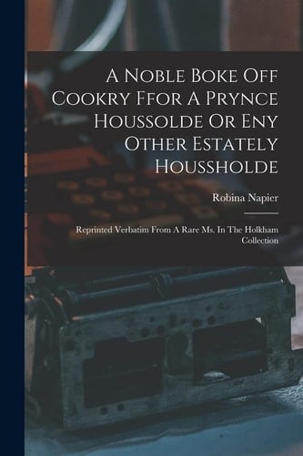 A Noble Boke Off Cookry Ffor A Prynce Houssolde Or Eny Other Estately Houssholde Reprinted Verbatim From A Rare Ms. In The Holkham Collection
